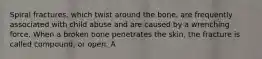 Spiral fractures, which twist around the bone, are frequently associated with child abuse and are caused by a wrenching force. When a broken bone penetrates the skin, the fracture is called compound, or open. A