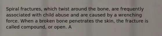 Spiral fractures, which twist around the bone, are frequently associated with child abuse and are caused by a wrenching force. When a broken bone penetrates the skin, the fracture is called compound, or open. A