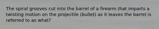 The spiral grooves cut into the barrel of a firearm that imparts a twisting motion on the projectile (bullet) as it leaves the barrel is referred to as what?