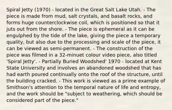 Spiral Jetty (1970) - located in the Great Salt Lake Utah. - The piece is made from mud, salt crystals, and basalt rocks, and forms huge counterclockwise coil, which is positioned so that it juts out from the shore. - The piece is ephemeral as it can be engulphed by the tide of the lake, giving the piece a temporary quality, but also due to the processing and scale of the piece, it can be viewed as semi-permanent. - The construction of the piece was filmed in a 32-minuet colour video piece, also titled 'Spiral Jetty'. - Partially Buried Woodshed' 1970 - located at Kent State University and involves an abandoned woodshed that has had earth poured continually onto the roof of the structure, until the building cracked. - This work is viewed as a prime example of Smithson's attention to the temporal nature of life and entropy, and the work should be "subject to weathering, which should be considered part of the piece."