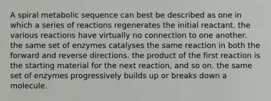 A spiral metabolic sequence can best be described as one in which a series of reactions regenerates the initial reactant. the various reactions have virtually no connection to one another. the same set of enzymes catalyses the same reaction in both the forward and reverse directions. the product of the first reaction is the starting material for the next reaction, and so on. the same set of enzymes progressively builds up or breaks down a molecule.