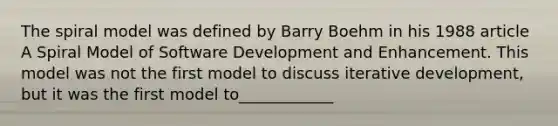 The spiral model was defined by Barry Boehm in his 1988 article A Spiral Model of Software Development and Enhancement. This model was not the first model to discuss iterative development, but it was the first model to____________