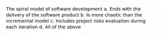 The spiral model of software development a. Ends with the delivery of the software product b. Is more chaotic than the incremental model c. Includes project risks evaluation during each iteration d. All of the above