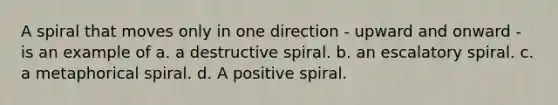 A spiral that moves only in one direction - upward and onward - is an example of a. a destructive spiral. b. an escalatory spiral. c. a metaphorical spiral. d. A positive spiral.