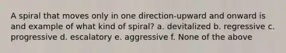 A spiral that moves only in one direction-upward and onward is and example of what kind of spiral? a. devitalized b. regressive c. progressive d. escalatory e. aggressive f. None of the above