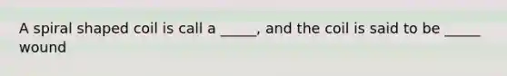 A spiral shaped coil is call a _____, and the coil is said to be _____ wound