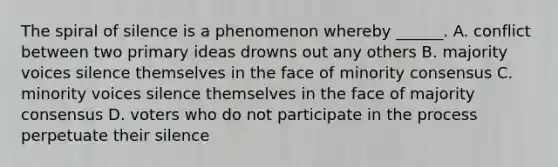 The spiral of silence is a phenomenon whereby ______. A. conflict between two primary ideas drowns out any others B. majority voices silence themselves in the face of minority consensus C. minority voices silence themselves in the face of majority consensus D. voters who do not participate in the process perpetuate their silence