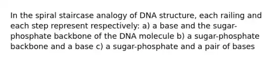 In the spiral staircase analogy of DNA structure, each railing and each step represent respectively: a) a base and the sugar-phosphate backbone of the DNA molecule b) a sugar-phosphate backbone and a base c) a sugar-phosphate and a pair of bases