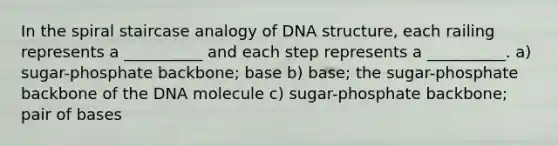 In the spiral staircase analogy of DNA structure, each railing represents a __________ and each step represents a __________. a) sugar-phosphate backbone; base b) base; the sugar-phosphate backbone of the DNA molecule c) sugar-phosphate backbone; pair of bases