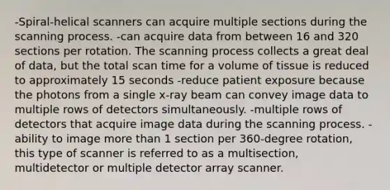 -Spiral-helical scanners can acquire multiple sections during the scanning process. -can acquire data from between 16 and 320 sections per rotation. The scanning process collects a great deal of data, but the total scan time for a volume of tissue is reduced to approximately 15 seconds -reduce patient exposure because the photons from a single x-ray beam can convey image data to multiple rows of detectors simultaneously. -multiple rows of detectors that acquire image data during the scanning process. -ability to image more than 1 section per 360-degree rotation, this type of scanner is referred to as a multisection, multidetector or multiple detector array scanner.