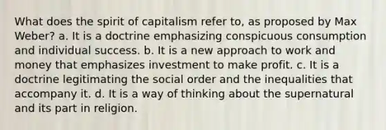 What does the spirit of capitalism refer to, as proposed by Max Weber? a. It is a doctrine emphasizing conspicuous consumption and individual success. b. It is a new approach to work and money that emphasizes investment to make profit. c. It is a doctrine legitimating the social order and the inequalities that accompany it. d. It is a way of thinking about the supernatural and its part in religion.