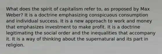 What does the spirit of capitalism refer to, as proposed by Max Weber? It is a doctrine emphasizing conspicuous consumption and individual success. It is a new approach to work and money that emphasizes investment to make profit. It is a doctrine legitimating the social order and the inequalities that accompany it. It is a way of thinking about the supernatural and its part in religion.