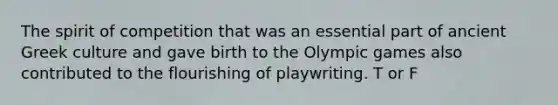 The spirit of competition that was an essential part of ancient Greek culture and gave birth to the Olympic games also contributed to the flourishing of playwriting. T or F