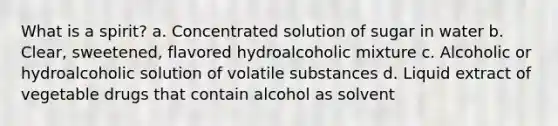 What is a spirit? a. Concentrated solution of sugar in water b. Clear, sweetened, flavored hydroalcoholic mixture c. Alcoholic or hydroalcoholic solution of volatile substances d. Liquid extract of vegetable drugs that contain alcohol as solvent