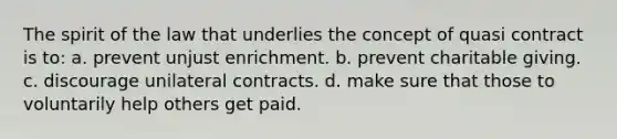 The spirit of the law that underlies the concept of quasi contract is to: a. prevent unjust enrichment. b. prevent charitable giving. c. discourage unilateral contracts. d. make sure that those to voluntarily help others get paid.