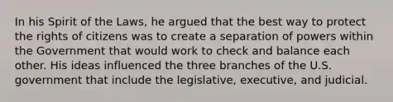 In his Spirit of the Laws, he argued that the best way to protect the rights of citizens was to create a separation of powers within the Government that would work to check and balance each other. His ideas influenced the three branches of the U.S. government that include the legislative, executive, and judicial.