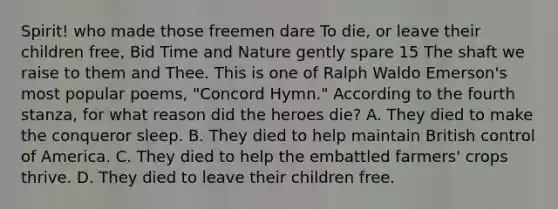 Spirit! who made those freemen dare To die, or leave their children free, Bid Time and Nature gently spare 15 The shaft we raise to them and Thee. This is one of Ralph Waldo Emerson's most popular poems, "Concord Hymn." According to the fourth stanza, for what reason did the heroes die? A. They died to make the conqueror sleep. B. They died to help maintain British control of America. C. They died to help the embattled farmers' crops thrive. D. They died to leave their children free.