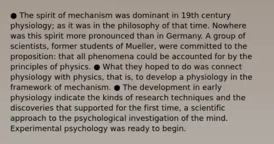 ● The spirit of mechanism was dominant in 19th century physiology; as it was in the philosophy of that time. Nowhere was this spirit more pronounced than in Germany. A group of scientists, former students of Mueller, were committed to the proposition: that all phenomena could be accounted for by the principles of physics. ● What they hoped to do was connect physiology with physics, that is, to develop a physiology in the framework of mechanism. ● The development in early physiology indicate the kinds of research techniques and the discoveries that supported for the first time, a scientific approach to the psychological investigation of the mind. Experimental psychology was ready to begin.