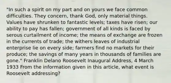 "In such a spirit on my part and on yours we face common difficulties. They concern, thank God, only material things. Values have shrunken to fantastic levels; taxes have risen; our ability to pay has fallen; government of all kinds is faced by serous curtailment of income; the means of exchange are frozen in the currents of trade; the withers leaves of industrial enterprise lie on every side; farmers find no markets for their produce; the savings of many years in thousands of families are gone." Franklin Delano Roosevelt Inaugural Address, 4 March 1933 From the information given in this article, what event is Roosevelt addressing?