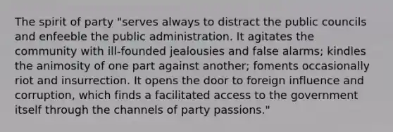 The spirit of party "serves always to distract the public councils and enfeeble the public administration. It agitates the community with ill-founded jealousies and false alarms; kindles the animosity of one part against another; foments occasionally riot and insurrection. It opens the door to foreign influence and corruption, which finds a facilitated access to the government itself through the channels of party passions."