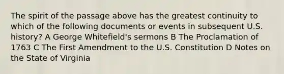 The spirit of the passage above has the greatest continuity to which of the following documents or events in subsequent U.S. history? A George Whitefield's sermons B The Proclamation of 1763 C The First Amendment to the U.S. Constitution D Notes on the State of Virginia