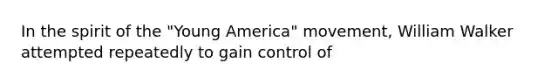 In the spirit of the "Young America" movement, William Walker attempted repeatedly to gain control of