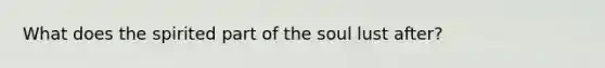 What does the spirited part of the soul lust after?