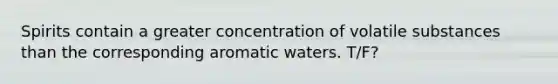 Spirits contain a greater concentration of volatile substances than the corresponding aromatic waters. T/F?