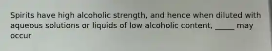 Spirits have high alcoholic strength, and hence when diluted with aqueous solutions or liquids of low alcoholic content, _____ may occur