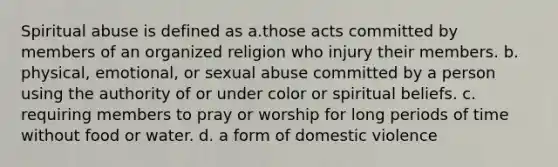 Spiritual abuse is defined as a.those acts committed by members of an organized religion who injury their members. b. physical, emotional, or sexual abuse committed by a person using the authority of or under color or spiritual beliefs. c. requiring members to pray or worship for long periods of time without food or water. d. a form of domestic violence