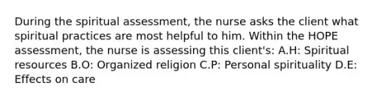 During the spiritual assessment, the nurse asks the client what spiritual practices are most helpful to him. Within the HOPE assessment, the nurse is assessing this client's: A.H: Spiritual resources B.O: Organized religion C.P: Personal spirituality D.E: Effects on care