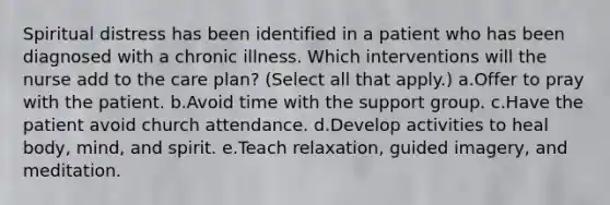 Spiritual distress has been identified in a patient who has been diagnosed with a chronic illness. Which interventions will the nurse add to the care plan? (Select all that apply.) a.Offer to pray with the patient. b.Avoid time with the support group. c.Have the patient avoid church attendance. d.Develop activities to heal body, mind, and spirit. e.Teach relaxation, guided imagery, and meditation.