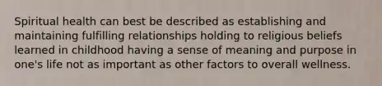 Spiritual health can best be described as establishing and maintaining fulfilling relationships holding to religious beliefs learned in childhood having a sense of meaning and purpose in one's life not as important as other factors to overall wellness.