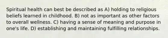 Spiritual health can best be described as A) holding to religious beliefs learned in childhood. B) not as important as other factors to overall wellness. C) having a sense of meaning and purpose in one's life. D) establishing and maintaining fulfilling relationships.