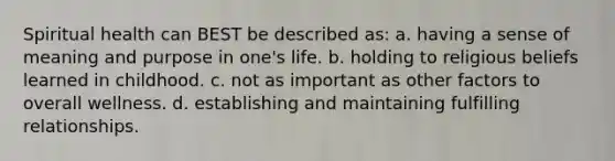 Spiritual health can BEST be described as: a. having a sense of meaning and purpose in one's life. b. holding to religious beliefs learned in childhood. c. not as important as other factors to overall wellness. d. establishing and maintaining fulfilling relationships.