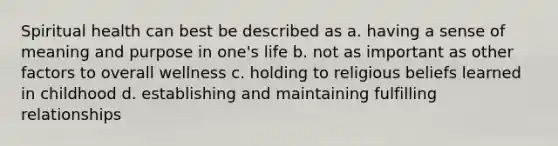 Spiritual health can best be described as a. having a sense of meaning and purpose in one's life b. not as important as other factors to overall wellness c. holding to religious beliefs learned in childhood d. establishing and maintaining fulfilling relationships