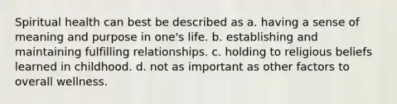 Spiritual health can best be described as a. having a sense of meaning and purpose in one's life. b. establishing and maintaining fulfilling relationships. c. holding to religious beliefs learned in childhood. d. not as important as other factors to overall wellness.