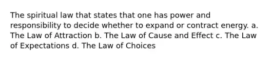 The spiritual law that states that one has power and responsibility to decide whether to expand or contract energy. a. The Law of Attraction b. The Law of Cause and Effect c. The Law of Expectations d. The Law of Choices