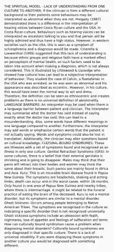 THE SPIRITUAL MODEL - LACK OF UNDERSTANDING FROM ONE CULTURE TO ANOTHER: If the clinician is from a different cultural background to their patients some behaviours may be interpreted as abnormal when they are not. Malgady (1987) demonstrated there is a difference in the interpretation of hearing voices between Costa Rican culture and the USA. In Costa Rican culture, behaviours such as hearing voices can be interpreted as ancestors talking to you and that person will be highly admired and thus have a high status. However, in western societies such as the USA, this is seen as a symptom of schizophrenia and a diagnosis would be made. Cinerella & Loewenthal (1999) suggested that this lack of understanding is because ethnic groups and religious faith have a marked effect on perceptions of mental health, so such factors need to be taken into account when making a diagnosis, which is not always considered. This is illustrated by Littlewood & Lipsedge who showed how cultural bias can lead to a subjective interpretation of behaviour. They studied the case of Calvin, a Rastafarian in the USA who was arrested, as he was seen as abnormal and his appearance was described as eccentric. However, in his culture, this would have been the normal way to act and dress. Therefore, the definition can be seen as ethnocentric and creates problems as there is no universal definition of abnormality. LANGUAGE BARRIERS: An interpreter may be used when there is a language barrier between patient and clinician. The interpreter may summarise what the doctor has said instead of saying exactly what the doctor has said, this can lead to a misunderstanding. Also, some words have different meanings in one language compared to another. Furthermore, the interpreter may add words or emphasise certain words that the patient is not actually saying. Words and symptoms could also be lost in translation. Additionally, the clinician may alter questions based on cultural knowledge. CULTURAL-BOUND SYNDROMES: These are illnesses with a set of symptoms found and recognised as an illness in only one culture. Genital Retraction Syndrome (GRS): In some cultures, there is a belief that their external genitalia is shrinking and is going to disappear. Males may think that their penis will retract into their bodies and women may think the same about their breasts. Such panics are mainly found in Africa and Asia. Kuru: This is an incurable brain disease found in Papua New Guinea. The symptoms are headaches, shaking and aching limbs, death can occur and in the worst cases, within 18 months. Only found in one area of Papua New Guinea and nearby tribes, where there is intermarriage. It might be related to the funeral practice of eating the brain of the deceased. Kuru is not a mental disorder, but its symptoms are similar to a mental disorder. Ghost Sickness: Occurs among people belonging to Native American Tribes. The symptoms are recognised in the culture as indicating a specific disorder that is not recognised universally. Ghost sickness symptoms include an obsession with feath, nighmares, loss of appetite and feelings of suffocation anf terror. How can culturally bound syndromes cause a problem when diagnosing mental disorders? Culturally bound syndromes are only diagnosed in that specific culture. There is a lack of universal reliability. If you were displaying these symptoms in another culture you would be diagnosed with something different.