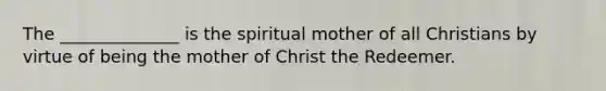 The ______________ is the spiritual mother of all Christians by virtue of being the mother of Christ the Redeemer.