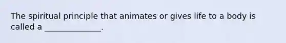 The spiritual principle that animates or gives life to a body is called a ______________.