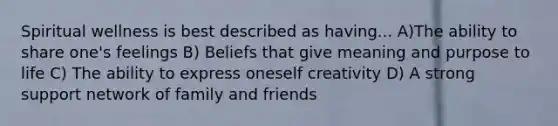 Spiritual wellness is best described as having... A)The ability to share one's feelings B) Beliefs that give meaning and purpose to life C) The ability to express oneself creativity D) A strong support network of family and friends