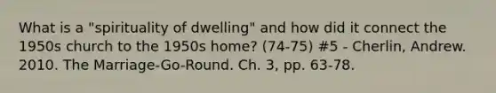 What is a "spirituality of dwelling" and how did it connect the 1950s church to the 1950s home? (74-75) #5 - Cherlin, Andrew. 2010. The Marriage-Go-Round. Ch. 3, pp. 63-78.