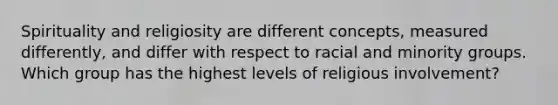 Spirituality and religiosity are different concepts, measured differently, and differ with respect to racial and minority groups. Which group has the highest levels of religious involvement?