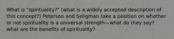 What is "spirituality?" (what is a widely accepted description of this concept?) Peterson and Seligman take a position on whether or not spirituality is a universal strength—what do they say? what are the benefits of spirituality?