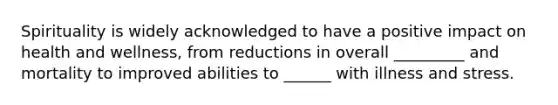 Spirituality is widely acknowledged to have a positive impact on health and wellness, from reductions in overall _________ and mortality to improved abilities to ______ with illness and stress.