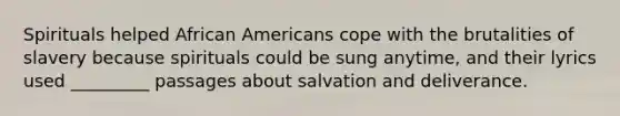 Spirituals helped African Americans cope with the brutalities of slavery because spirituals could be sung anytime, and their lyrics used _________ passages about salvation and deliverance.