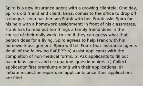 Spiro is a new insurance agent with a growing clientele. One day, Spiro's old friend and client, Lena, comes to the office to drop off a cheque. Lena has her son Frank with her. Frank asks Spiro for his help with a homework assignment: in front of his classmates, Frank has to read out ten things a family friend does in the course of their daily work, to see if they can guess what that person does for a living. Spiro agrees to help Frank with his homework assignment. Spiro will tell Frank that insurance agents do all of the following EXCEPT: a) Assist applicants with the completion of non-medical forms. b) Ask applicants to fill out hazardous sports and occupations questionnaires. c) Collect applicants' first premiums along with their applications. d) Initiate inspection reports on applicants once their applications are filed.