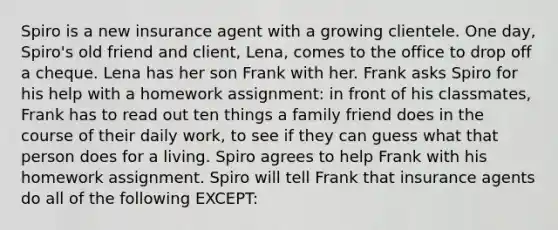 Spiro is a new insurance agent with a growing clientele. One day, Spiro's old friend and client, Lena, comes to the office to drop off a cheque. Lena has her son Frank with her. Frank asks Spiro for his help with a homework assignment: in front of his classmates, Frank has to read out ten things a family friend does in the course of their daily work, to see if they can guess what that person does for a living. Spiro agrees to help Frank with his homework assignment. Spiro will tell Frank that insurance agents do all of the following EXCEPT: