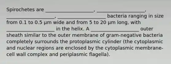 Spirochetes are ____________________, ____________________, ____________________, ____________________ bacteria ranging in size from 0.1 to 0.5 μm wide and from 5 to 20 μm long, with ____________________ in the helix. A ____________________ outer sheath similar to the outer membrane of gram-negative bacteria completely surrounds the protoplasmic cylinder (the cytoplasmic and nuclear regions are enclosed by the cytoplasmic membrane-cell wall complex and periplasmic flagella).